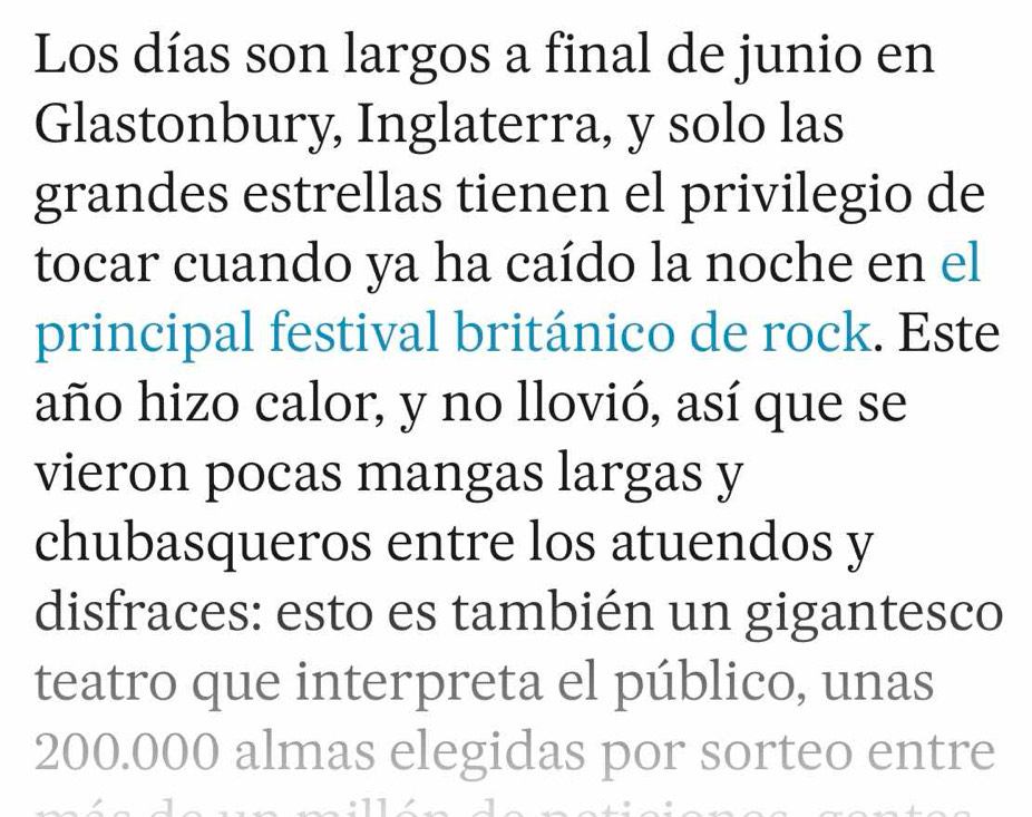 Los días son largos a final de junio en 
Glastonbury, Inglaterra, y solo las 
grandes estrellas tienen el privilegio de 
tocar cuando ya ha caído la noche en el 
principal festival británico de rock. Este 
año hizo calor, y no llovió, así que se 
vieron pocas mangas largas y 
chubasqueros entre los atuendos y 
disfraces: esto es también un gigantesco 
teatro que interpreta el público, unas
200.000 almas elegidas por sorteo entre