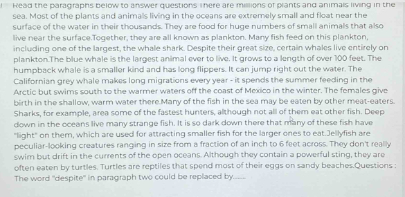 Read the paragraphs below to answer questions There are millions of plants and animals living in the 
sea. Most of the plants and animals living in the oceans are extremely small and float near the 
surface of the water in their thousands. They are food for huge numbers of small animals that also 
live near the surface.Together, they are all known as plankton. Many fish feed on this plankton, 
including one of the largest, the whale shark. Despite their great size, certain whales live entirely on 
plankton.The blue whale is the largest animal ever to live. It grows to a length of over 100 feet. The 
humpback whale is a smaller kind and has long flippers. It can jump right out the water. The 
Californian grey whale makes long migrations every year - it spends the summer feeding in the 
Arctic but swims south to the warmer waters off the coast of Mexico in the winter. The females give 
birth in the shallow, warm water there.Many of the fish in the sea may be eaten by other meat-eaters. 
Sharks, for example, area some of the fastest hunters, although not all of them eat other fish. Deep 
down in the oceans live many strange fish. It is so dark down there that many of these fish have 
"light" on them, which are used for attracting smaller fish for the larger ones to eat.Jellyfish are 
peculiar-looking creatures ranging in size from a fraction of an inch to 6 feet across. They don't really 
swim but drift in the currents of the open oceans. Although they contain a powerful sting, they are 
often eaten by turtles. Turtles are reptiles that spend most of their eggs on sandy beaches.Questions : 
The word 'despite' in paragraph two could be replaced by._ ',.',',