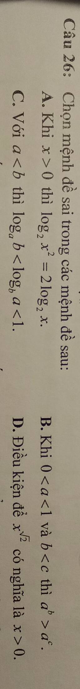 Chọn mệnh đề sai trong các mệnh đề sau:
A. Khi x>0 thì log _2x^2=2log _2x. B. Khi 0 và b thì a^b>a^c.
C. Với a thì log _ab <1</tex>. D. Điều kiện để x^(sqrt(2)) có nghĩa là x>0.