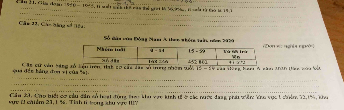 Cầu 21. Giai đoạn 1950 - 1955, tỉ suất sinh thô của thế giới là 36.9%, tỉ suất tử thô là 19.1
_ 
_ 
_ 
Câu 22. Cho bảng số liệu:_ 
Số dân của Đông Nam Á theo nhóm tuổi, năm 2020 
n vị: nghìn người) 
Căn cứ vào bảngh cơ cấu dân số trong nhóm tuổi 15 - 59 
_ 
quả đến hàng đơn vị của %). của Đông Nam Á năm 2020 (làm tròn kết 
_ 
_ 
Câu 23. Cho biết cơ cấu dân số hoạt động theo khu vực kinh tế ở các nước đang phát triển: khu vực I chiếm 32, 1%, khu 
vực II chiếm 23, 1 %. Tính ti trọng khu vực III?