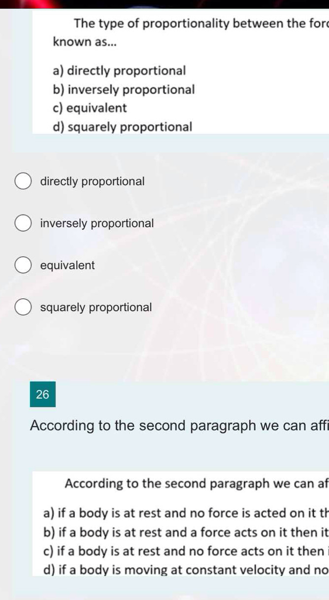 The type of proportionality between the for
known as...
a) directly proportional
b) inversely proportional
c) equivalent
d) squarely proportional
directly proportional
inversely proportional
equivalent
squarely proportional
26
According to the second paragraph we can affi
According to the second paragraph we can af
a) if a body is at rest and no force is acted on it th
b) if a body is at rest and a force acts on it then it
c) if a body is at rest and no force acts on it then
d) if a body is moving at constant velocity and no