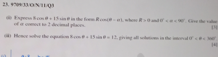 9709/33/O/N/11/Q3 
(i) Express 8cos θ +15sin θ in the form Rcos (θ -alpha ) , where R>0 and 0° <90°. Give the value 
of α correct to 2 decimal places. 
[3] 
(ii) Hence solve the equation 8cos θ +15sin θ =12 , giving all solutions in the interval 0° <360°. 
[4]