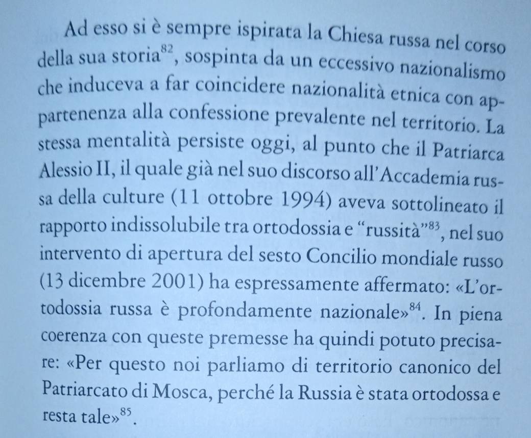 Ad esso si è sempre ispirata la Chiesa russa nel corso 
della sua storia beginarrayr 82 , sospinta da un eccessivo nazionalismo 
che induceva a far coincidere nazionalità etnica con ap- 
partenenza alla confessione prevalente nel territorio. La 
stessa mentalità persiste oggi, al punto che il Patriarca 
Alessio II, il quale già nel suo discorso all’Accademia rus- 
sa della culture (11 ottobre 1994) aveva sottolineato il 
rapporto indissolubile tra ortodossia e “russità”®’, nel suo 
intervento di apertura del sesto Concilio mondiale russo 
(13 dicembre 2001) ha espressamente affermato: «L’or- 
todossia russa è profondamente nazion alegg^(84). In piena 
coerenza con queste premesse ha quindi potuto precisa- 
re: «Per questo noi parliamo di territorio canonico del 
Patriarcato di Mosca, perché la Russia è stata ortodossa e 
resta talegg^(85).