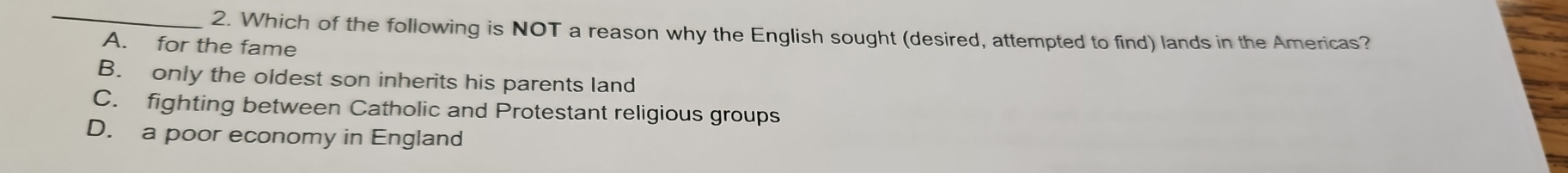 Which of the following is NOT a reason why the English sought (desired, attempted to find) lands in the Americas?
A. for the fame
B. only the oldest son inherits his parents land
C. fighting between Catholic and Protestant religious groups
D. a poor economy in England