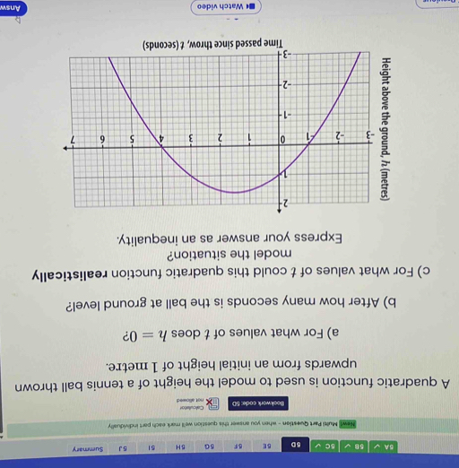 5A √ 58 B C 5D BE 5F 5G 5H 51 5 J Summary 
ewl Multi Part Question - when you answer this question we'll mark each part individually 
Bookwork code: 5D not allowed Calculator 
A quadratic function is used to model the height of a tennis ball thrown 
upwards from an initial height of 1 metre. 
a) For what values of t does h=0 ? 
b) After how many seconds is the ball at ground level? 
c) For what values of t could this quadratic function realistically 
model the situation? 
Express your answer as an inequality. 
D Watch video Answ