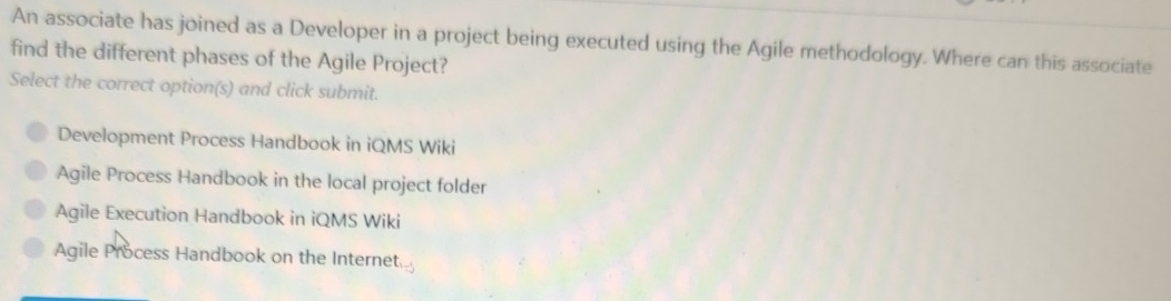 An associate has joined as a Developer in a project being executed using the Agile methodology. Where can this associate
find the different phases of the Agile Project?
Select the correct option(s) and click submit.
Development Process Handbook in iQMS Wiki
Agile Process Handbook in the local project folder
Agile Execution Handbook in iQMS Wiki
Agile Process Handbook on the Internet