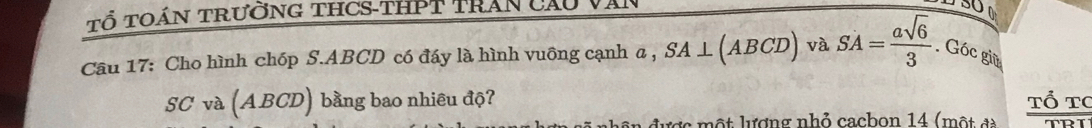 Tổ toán trường tHCS-thPT trấn cầu 
5O 
Câu 17: Cho hình chóp S. ABCD có đáy là hình vuông cạnh a, SA ⊥ (ABCD) và SA= asqrt(6)/3 . Góc giữ 
SC và (ABCD) bằng bao nhiêu độ? 
Tổ tc 
ê n được một lượng nhỏ cacbon 14 (một đà