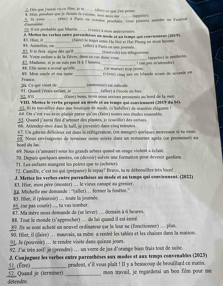 Dès que j'aurai vu ce film, je te .. (dire) ce que j'en pense.
8. Hier, pendant que je faisais la cuisine, mes amis me .......... (appeler).
9. Si vous ...... (être) à Paris en octobre prochain, vous pourrez assister au Festival
d'automne.
10. Il est probable que Martin …… (venir) à mon anniversaire.
J. Mettez les verbes entre parenthèses au mode et au temps qui conviennent (2019).
83. Hier, il _(faire) le trajet entre Ha Noi et Hai Phong en deux heures.
84. Autrefois, on _(aller) à Paris en une journée.
85. Il te fera signe dès qu'il _(recevoir) ton télégramme.
86. Votre enfant a de la fièvre, dans ce cas donc vous _(appeler) le médecin.
87. Madame, si je ne suis pas là à 5 heures,
_! (ne pas m'attendre)
88. Elle nous a avoué qu'elle_ (se marier) trop jeune.
89. Mon oncle et ma tante _(vivre) cinq ans en Irlande avant de revenir en
France.
90 Ce qui vient de _(annoncer) est ridicule.
91. Quand j'étais enfant, je _(aller) à l'école en bus.
92. S'il _(faire) beau, nous nous serions promenés au bord de la mer.
VIII. Mettez le verbe proposé au mode et au temps qui conviennent (2019 du bi).
63. Si tu travailles dans une boutique de mode, (s'habiller) de manière élégante !
64. On s’est vus avec plaisir parce qu’on (faire) toutes nos études ensemble.
65. Quand j’aurai fini d’arroser des plantes, je (cueillir) des cerises.
66. Attendez-moi dans le hall, je (revenir) dans cinq minutes.
67. Un gâteau délicieux est dans le réfrigérateur, (en manger) quelques morceaux si tu veux.
68. Nous envisageons de terminer notre soirée dans un restaurant après (se promener) au
bord du lac.
69. Nous (s'amuser) sous les grands arbres quand un orage violent a éclaté.
70. Depuis quelques années, on (devoir) suivre une formation pour devenir gardien.
71. Les enfants mangent les poires que tu (acheter).
72. Camille, c’est toi qui (préparer) le repas? Bravo, tu te débrouilles très bien!
J. Mettez les verbes entre parenthèses au mode et au temps qui conviennent. (2022)
83. Hier, mon père (monter) ... le vieux canapé au grenier.
84. Michelle me demande : “(aller)… fermer la fenêtre.”
85. Hier, il (pleuvoir) … toute la journée.
86. (ne pas courir) ..., tu vas tomber.
87. Ma mère nous demande de (se lever) … demain à 6 heures.
88. Tout le monde (s’approcher) … de lui quand il est entré.
89. Ils se sont acheté un nouvel ordinateur car le leur ne (fonctionner) .. plus.
90. Hier, il (faire) … mauvais, sa mère a rentré les tables et les chaises dans la maison.
91 Je (pouvoir) … te rendre visite dans quinze jours.
92. J’ai très soif: je (prendre) . un verre de jus d’orange bien frais tout de suite.
J. Conjuguez les verbes entre parenthèses aux modes et aux temps convenables (2023)
51. (Être)_ prudent, s’il vous plaît ! Il y a beaucoup de brouillard ce matin.
52. Quand je (terminer) _mon travail, je regarderai un bon film pour me
détendre.