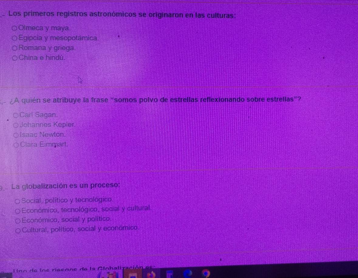 Los primeros registros astronómicos se originaron en las culturas:
Olmeca y maya.
Egipcia y mesopotámica.
Romana y griega.
China e hindú
A quién se atribuye la frase “somos polvo de estrellas reflexionando sobre estrellas”?
Carl Sagan
Johannes Kepler.
Isaac Newton.
a Clara Eimmart.
La globalización es un proceso:
Social, político y tecnológico.
Económico, tecnológico, social y cultural.
Económico, social y político.
Cultural, político, social y económico.
no de lne rieeone de la Cinbalización ds s