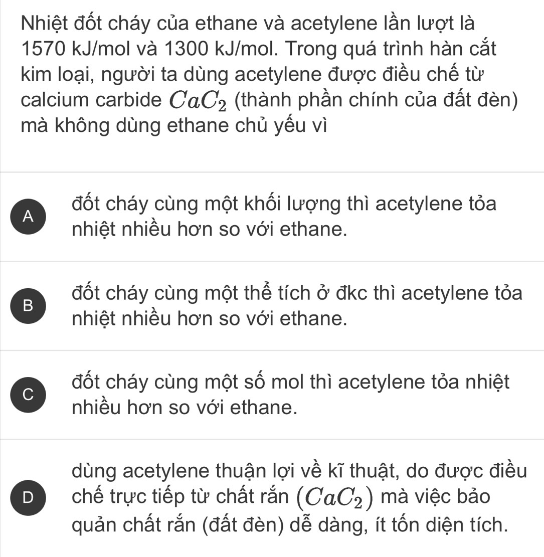 Nhiệt đốt cháy của ethane và acetylene lần lượt là
1570 kJ/mol và 1300 kJ/mol. Trong quá trình hàn cắt
kim loại, người ta dùng acetylene được điều chế từ
calcium carbide CaC_2 (thành phần chính của đất đèn)
mà không dùng ethane chủ yếu vì
A
đốt cháy cùng một khối lượng thì acetylene tỏa
nhiệt nhiều hơn so với ethane.
B
đốt cháy cùng một thể tích ở đkc thì acetylene tỏa
nhiệt nhiều hơn so với ethane.
C
đốt cháy cùng một số mol thì acetylene tỏa nhiệt
nhiều hơn so với ethane.
dùng acetylene thuận lợi về kĩ thuật, do được điều
D chế trực tiếp từ chất rắn (CaC_2) mà việc bảo
quản chất rắn (đất đèn) dễ dàng, ít tốn diện tích.