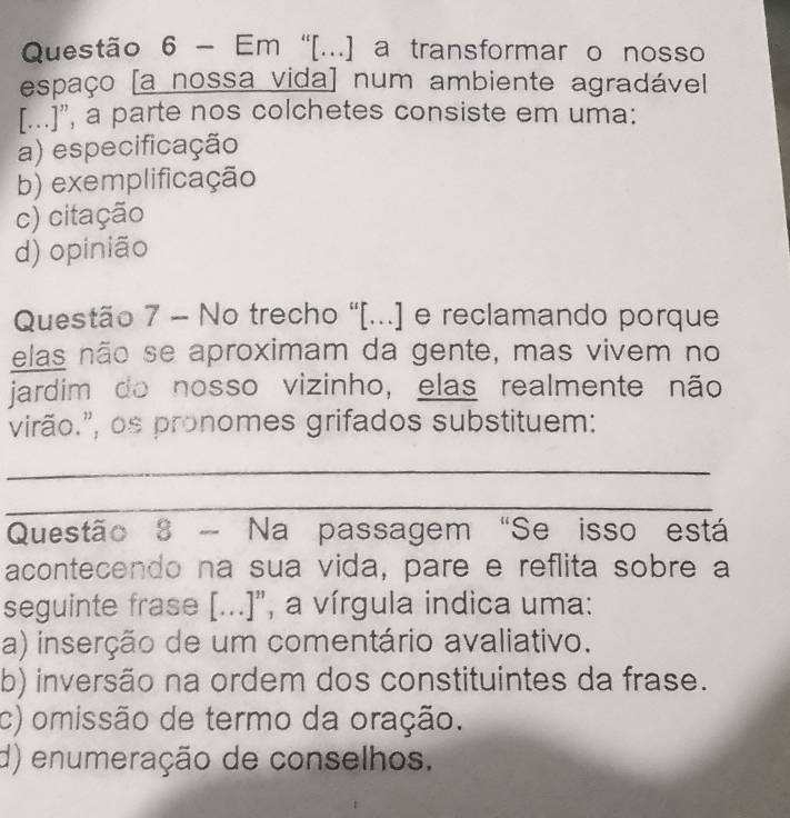 Em “[...] a transformar o nosso
espaço [a nossa vida] num ambiente agradável
[...]”, a parte nos colchetes consiste em uma:
a) especificação
b) exemplificação
c) citação
d) opinião
Questão 7 - No trecho "[...] e reclamando porque
elas não se aproximam da gente, mas vivem no
jardim do nosso vizinho, elas realmente não
virão.”, os pronomes grifados substituem:
_
_
Questão 8 - Na passagem "Se isso está
acontecendo na sua vida, pare e reflita sobre a
seguinte frase [...]", a vírgula indica uma:
a) inserção de um comentário avaliativo.
b) inversão na ordem dos constituintes da frase.
c) omissão de termo da oração.
d) enumeração de conselhos.