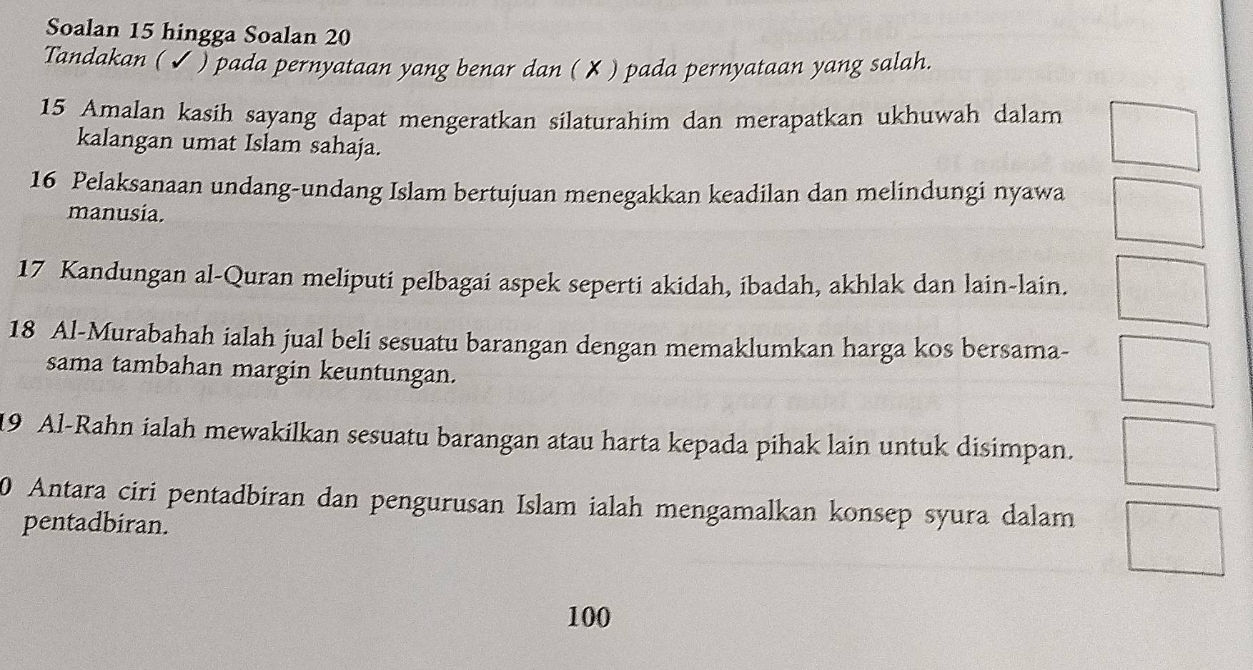 Soalan 15 hingga Soalan 20
Tandakan (✔ ) pada pernyataan yang benar dan ( ✘ ) pada pernyataan yang salah. 
15 Amalan kasih sayang dapat mengeratkan silaturahim dan merapatkan ukhuwah dalam 
kalangan umat Islam sahaja. 
16 Pelaksanaan undang-undang Islam bertujuan menegakkan keadilan dan melindungi nyawa 
manusia. 
17 Kandungan al-Quran meliputi pelbagai aspek seperti akidah, ibadah, akhlak dan lain-lain.
18 Al-Murabahah ialah jual beli sesuatu barangan dengan memaklumkan harga kos bersama- 
sama tambahan margin keuntungan.
19 Al-Rahn ialah mewakilkan sesuatu barangan atau harta kepada pihak lain untuk disimpan. 
0 Antara ciri pentadbiran dan pengurusan Islam ialah mengamalkan konsep syura dalam 
pentadbiran.
100