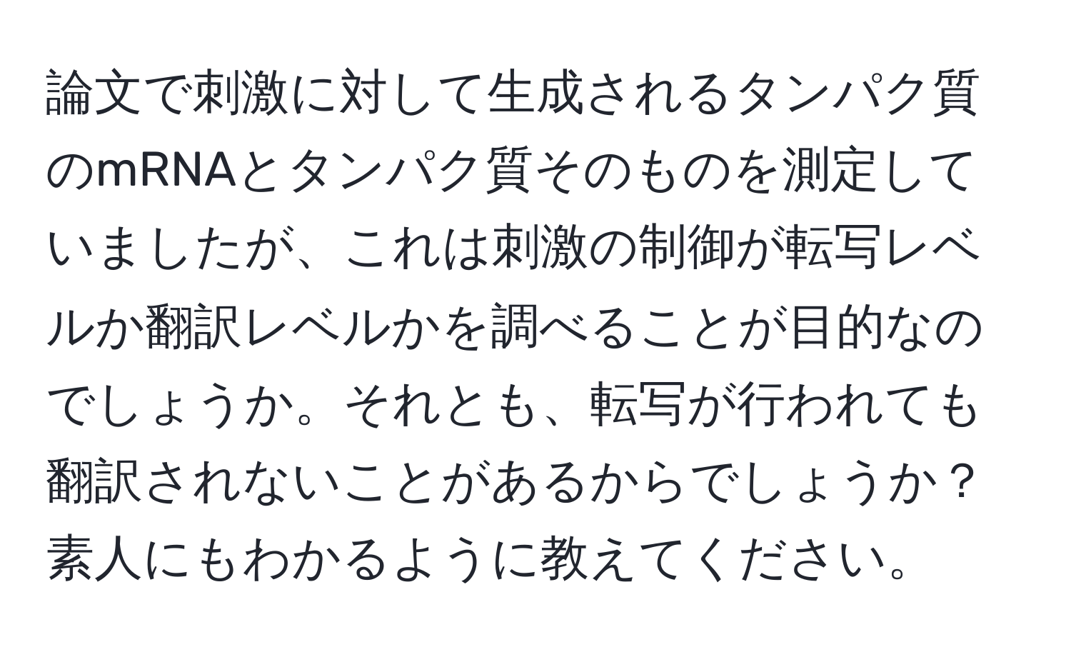 論文で刺激に対して生成されるタンパク質のmRNAとタンパク質そのものを測定していましたが、これは刺激の制御が転写レベルか翻訳レベルかを調べることが目的なのでしょうか。それとも、転写が行われても翻訳されないことがあるからでしょうか？素人にもわかるように教えてください。