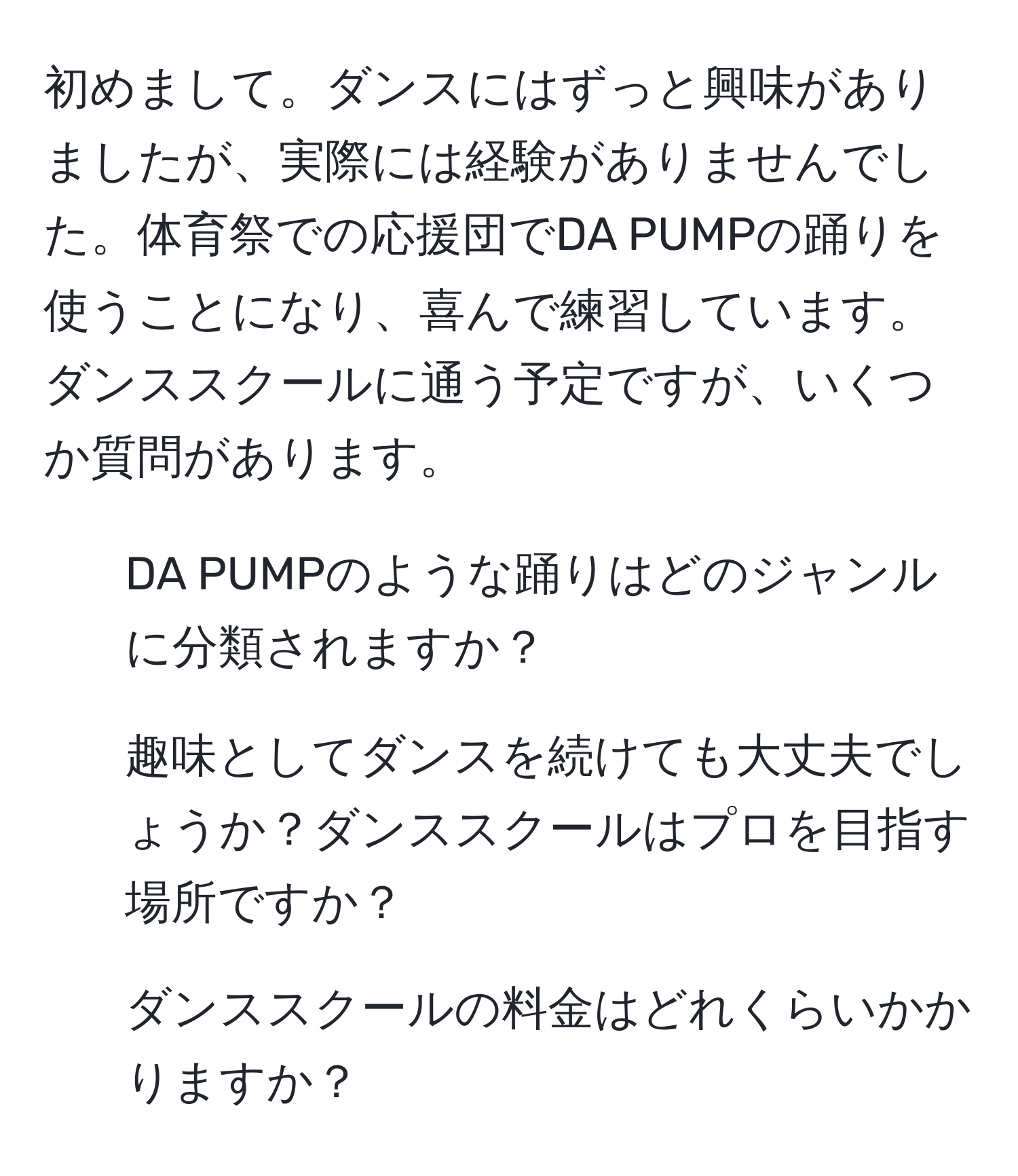 初めまして。ダンスにはずっと興味がありましたが、実際には経験がありませんでした。体育祭での応援団でDA PUMPの踊りを使うことになり、喜んで練習しています。ダンススクールに通う予定ですが、いくつか質問があります。   
1. DA PUMPのような踊りはどのジャンルに分類されますか？  
2. 趣味としてダンスを続けても大丈夫でしょうか？ダンススクールはプロを目指す場所ですか？  
3. ダンススクールの料金はどれくらいかかりますか？