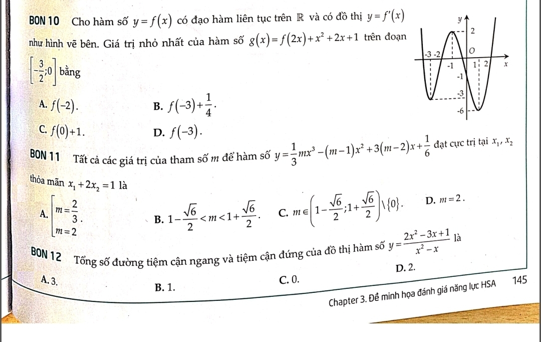 BBN 10 Cho hàm số y=f(x) có đạo hàm liên tục trên R và có đồ thị y=f'(x)
như hình vẽ bên. Giá trị nhỏ nhất của hàm số g(x)=f(2x)+x^2+2x+1 trên đoạn
[- 3/2 ;0] bằng
A. f(-2).
B. f(-3)+ 1/4 .
C. f(0)+1. f(-3). 
D.
BON 11 Tất cả các giá trị của tham số m để hàm số y= 1/3 mx^3-(m-1)x^2+3(m-2)x+ 1/6  đạt cực trị tại x_1, x_2
thỏa mãn x_1+2x_2=1 là
A. beginarrayl m= 2/3 . m=2endarray. 1- sqrt(6)/2  . C. m∈ (1- sqrt(6)/2 ;1+ sqrt(6)/2 )vee  0. D. m=2. 
B.
BN 12 Tổng số đường tiệm cận ngang và tiệm cận đứng của đồ thị hàm số y= (2x^2-3x+1)/x^2-x  là
D. 2.
A. 3. C. 0. 145
B. 1.
Chapter 3. Đề minh họa đánh giá năng lực HSA