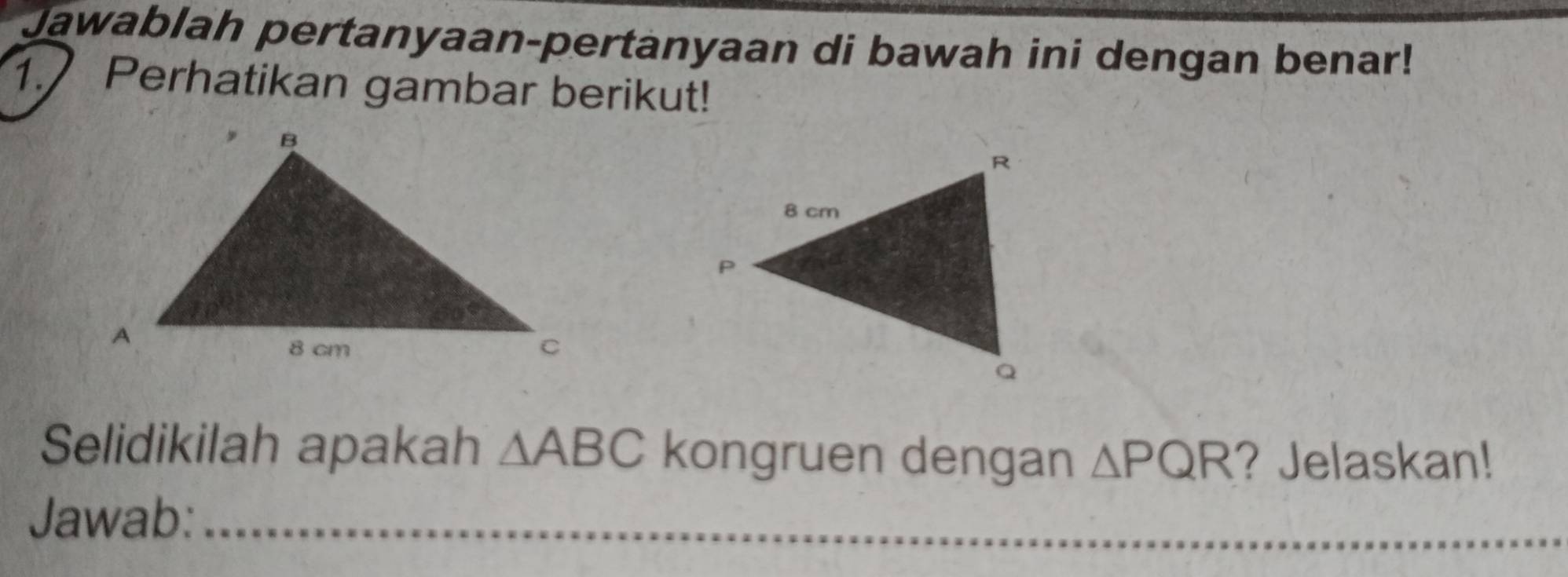 Jawablah pertanyaan-pertanyaan di bawah ini dengan benar! 
1. Perhatikan gambar berikut! 
Selidikilah apakah △ ABC kongruen dengan △ PQR ? Jelaskan! 
Jawab:_