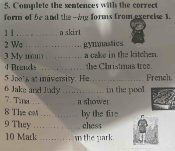 Complete the sentences with the correct 
form of be and the -ing forms from exercise 1. 
1I … ... a skirt 
2 We .. …. gymnastics. 
3 My mum …… a cake in the kitchen. 
4 Brenda …… … 1 the Chrístmas tree. 
5 Joe's at university. He .................... French. 
6 Jake and Judy .............. in the pool. 
7. Tina ............... a shower. 
8 The cat ............. by the fire. 
9 They ................. chess 
10 Mark . in the park.