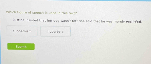 Which figure of speech is used in this text?
Justine insisted that her dog wasn't fat; she said that he was merely well-fed.
euphemism hyperbole
Submit