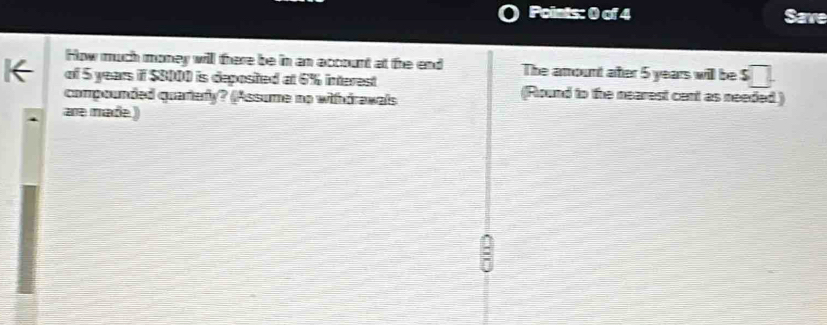 Save 
How much money will there be in an account at the end The amount ater 5 years will be s□
K of 5 years if $8000 is deposited at 6% interest (Round to the nearest cant as needed ) 
compounded quartery? (Assume no withdrawals 
are made )