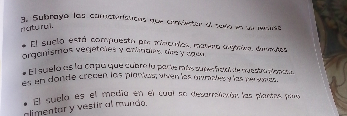 Subrayo las características que convierten al suelo en un recurso 
natural. 
El suelo está compuesto por minerales, materia orgánica, diminutos 
organismos vegetales y animales, aire y agua. 
El suelo es la capa que cubre la parte más superficial de nuestro planeta; 
es en donde crecen las plantas; viven los animales y las personas. 
El suelo es el medio en el cual se desarrollarán las plantas para 
alimentar y vestir al mundo.