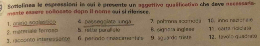 Sottolinea le espressioni in cui è presente un aggettivo qualificativo che deve necessaria- 
mente essere collocato dopo il nome cui si riferisce. 
1. orario scolastico 4. passeggiata lunga 7. poltrona scomoda 10. inno nazionale 
2. materiale ferroso 5. rette parallele 8. signora inglese 11. carta riciclata 
3. racconto interessante 6. periodo rinascimentale 9. sguardo triste 12. tavolo quadrato