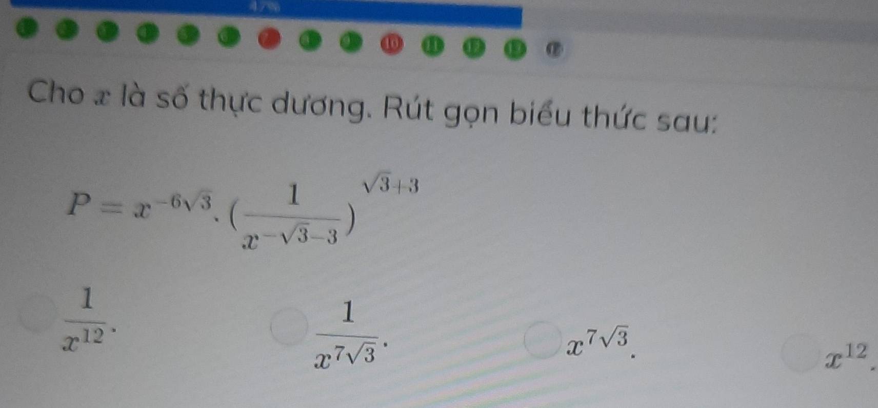 Ar
Cho 2 là số thực dương. Rút gọn biểu thức sau:
P=x^(-6sqrt(3)).(frac 1x^(-sqrt(3)-3))^sqrt(3)+3
 1/x^(12) .
 1/x^7sqrt(3) .
x^(7sqrt(3)).
x^(12).