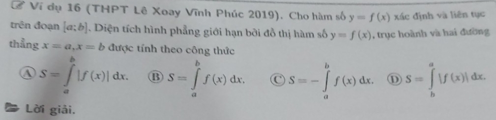 Ở Ví dụ 16 (THPT Lê Xoay Vĩnh Phúc 2019). Cho hàm số y=f(x) xác định và liên tục
trên đoạn [a;b]. Diện tích hình phẳng giới hạn bởi đồ thị hàm số y=f(x) , trục hoành và hai đường
thẳng x=a, x=b được tính theo công thức
④ S=∈tlimits _a^b|f(x)|dx. B S=∈tlimits _a^bf(x)dx. C S=-∈tlimits _a^bf(x)dx. S=∈tlimits _b^a|f(x)|dx. 
Lời giải.