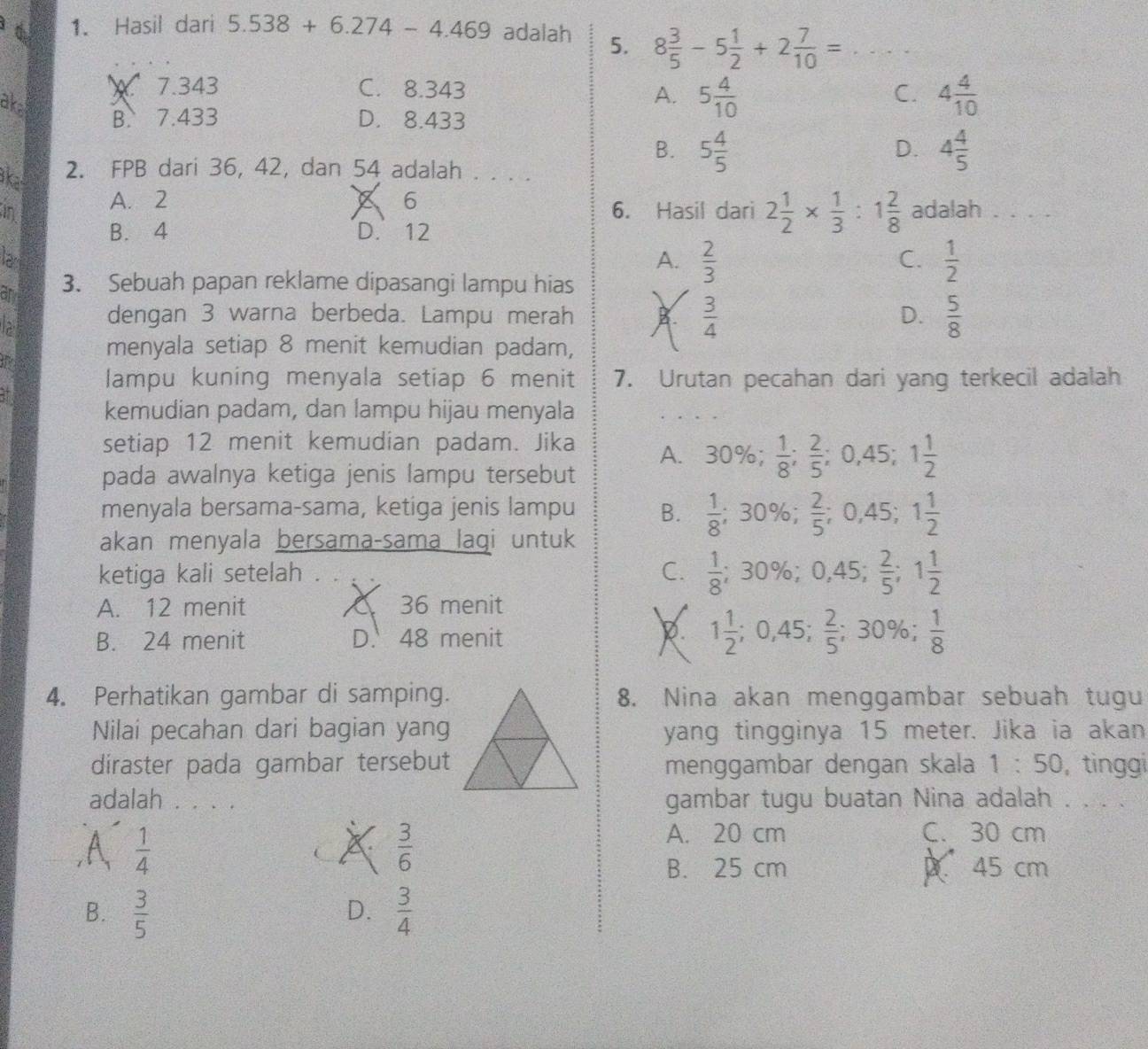 Hasil dari 5.538+6.274-4.469 adalah 5. 8 3/5 -5 1/2 +2 7/10 = _
7.343 C. 8.343 C. 4 4/10 
ake
A. 5 4/10 
B. 7.433 D. 8.433
B. 5 4/5  4 4/5 
D.
ka 2. FPB dari 36, 42, dan 54 adalah . . . .
in A. 2 × 6 6. Hasil dari 2 1/2 *  1/3 :1 2/8  adalah . . . .
B. 4 D. 12
la
A.  2/3   1/2 
C.
am 3. Sebuah papan reklame dipasangi lampu hias
dengan 3 warna berbeda. Lampu merah B.  3/4   5/8 
D.
the
menyala setiap 8 menit kemudian padam,
lampu kuning menyala setiap 6 menit 7. Urutan pecahan dari yang terkecil adalah
kemudian padam, dan lampu hijau menyala
setiap 12 menit kemudian padam. Jika A. 30% ;  1/8 ; 2/5 ;0,45;1 1/2 
pada awalnya ketiga jenis lampu tersebut
menyala bersama-sama, ketiga jenis lampu B.  1/8 ;30% ;  2/5 ;0,45;1 1/2 
akan menyala bersama-sama lagi untuk
ketiga kali setelah . C.  1/8 ; 30%; 0,45; 2/5 ;1 1/2 
A. 12 menit À 36 menit
B. 24 menit D. 48 menit R 1 1/2 ;0,45; 2/5 ;30% ; 1/8 
4. Perhatikan gambar di samping.8. Nina akan menggambar sebuah tugu
Nilai pecahan dari bagian yangyang tingginya 15 meter. Jika ia akan
diraster pada gambar tersebutmenggambar dengan skala 1:50 , tìnggi
adalah . . . . gambar tugu buatan Nina adalah . . . .
A  1/4 
X  3/6 
A. 20 cm C. 30 cm
B. 25 cm 45 cm
B.  3/5   3/4 
D.