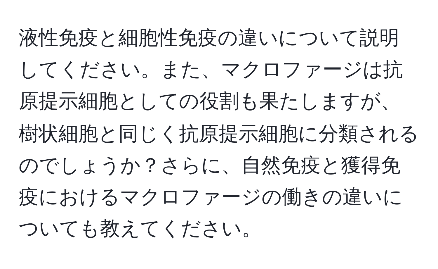 液性免疫と細胞性免疫の違いについて説明してください。また、マクロファージは抗原提示細胞としての役割も果たしますが、樹状細胞と同じく抗原提示細胞に分類されるのでしょうか？さらに、自然免疫と獲得免疫におけるマクロファージの働きの違いについても教えてください。