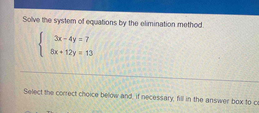 Solve the system of equations by the elimination method.
beginarrayl 3x-4y=7 8x+12y=13endarray.
Select the correct choice below and, if necessary, fill in the answer box to co