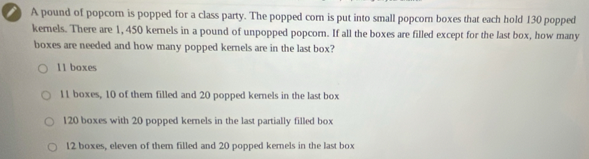 A pound of popcorn is popped for a class party. The popped corn is put into small popcorn boxes that each hold 130 popped
kernels. There are 1, 450 kernels in a pound of unpopped popcorn. If all the boxes are filled except for the last box, how many
boxes are needed and how many popped kernels are in the last box?
11 boxes
11 boxes, 10 of them filled and 20 popped kernels in the last box
120 boxes with 20 popped kernels in the last partially filled box
12 boxes, eleven of them filled and 20 popped kernels in the last box