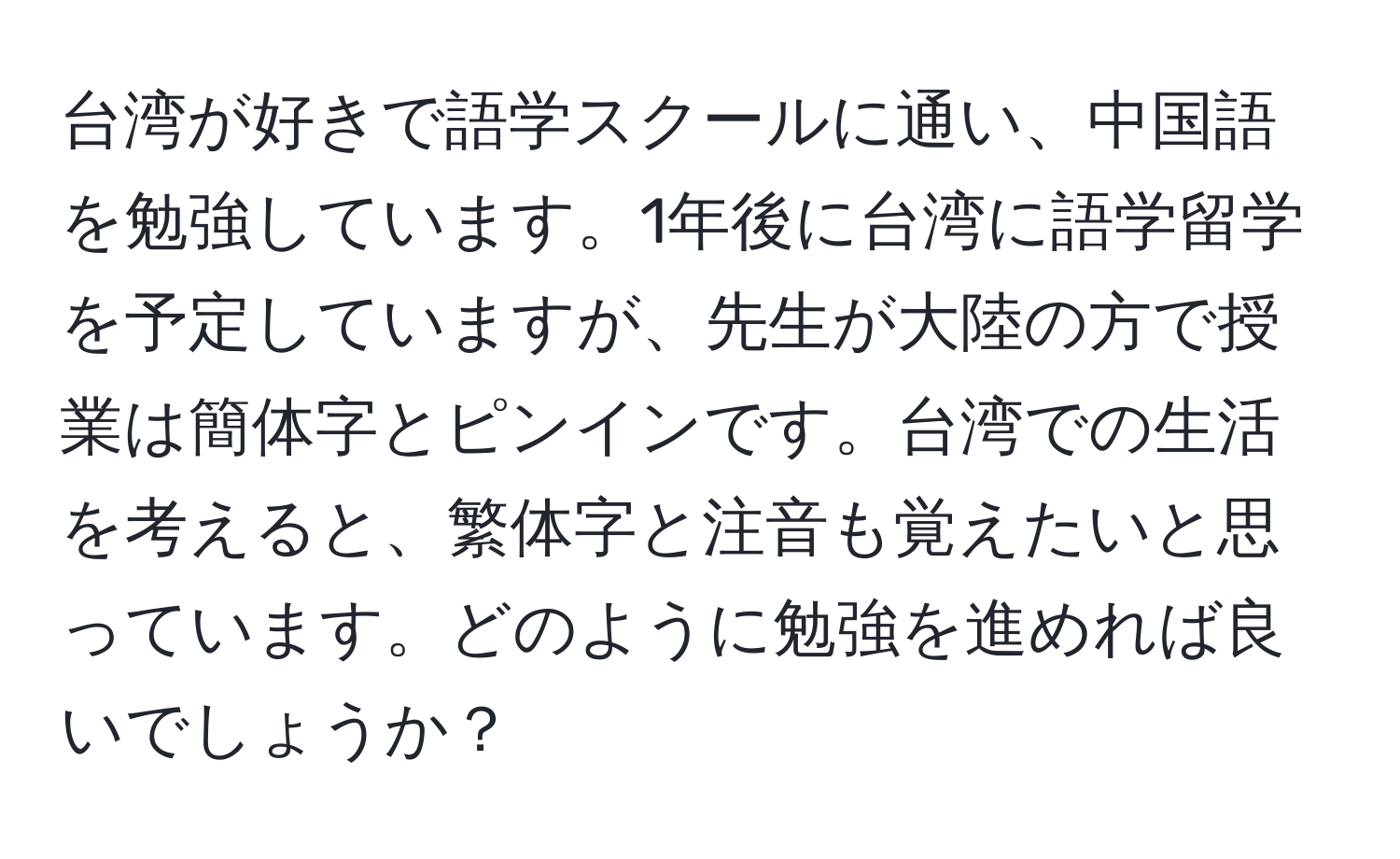 台湾が好きで語学スクールに通い、中国語を勉強しています。1年後に台湾に語学留学を予定していますが、先生が大陸の方で授業は簡体字とピンインです。台湾での生活を考えると、繁体字と注音も覚えたいと思っています。どのように勉強を進めれば良いでしょうか？