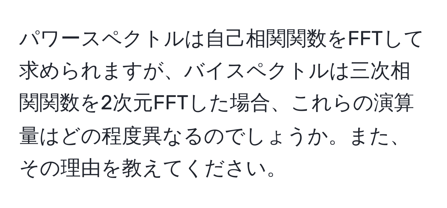 パワースペクトルは自己相関関数をFFTして求められますが、バイスペクトルは三次相関関数を2次元FFTした場合、これらの演算量はどの程度異なるのでしょうか。また、その理由を教えてください。