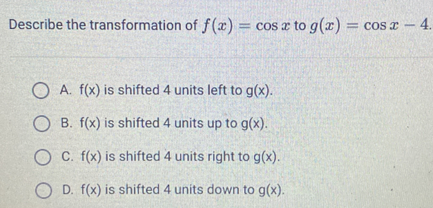 Describe the transformation of f(x)=cos x to g(x)=cos x-4.
A. f(x) is shifted 4 units left to g(x).
B. f(x) is shifted 4 units up to g(x).
C. f(x) is shifted 4 units right to g(x).
D. f(x) is shifted 4 units down to g(x).