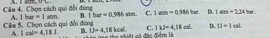 A. 1 al m, 0°C. D. l aun
Câu 4. Chọn cách qui đổi đúng
A. 1bar=1atm. B. 1bar=0,986atm. C. 1atm=0,986bar. D. 1atm=2,24bar. 
Câu 5. Chọn cách qui đổi đúng
A. 1cal=4,18J. B. 1J=4,18kcal. C. 1kJ=4,18cal. D. 1J=1cal. 
n ứ ng thu nhiệt có đặc điểm là