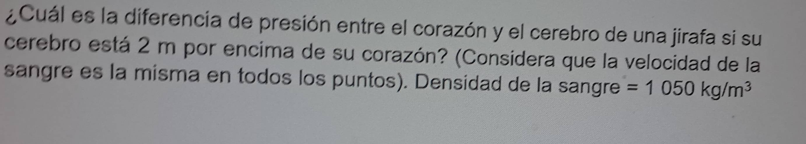 ¿Cuál es la diferencia de presión entre el corazón y el cerebro de una jirafa si su 
cerebro está 2 m por encima de su corazón? (Considera que la velocidad de la 
sangre es la misma en todos los puntos). Densidad de la sangre =1050kg/m^3