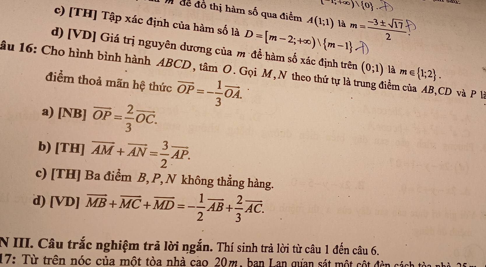 [-1,+∈fty )| 0
sau
T m để đồ thị hàm số qua điểm A(1;1) là m= (-3± sqrt(17))/2 
c) [TH] Tập xác định của hàm số là D=[m-2;+∈fty )| m-1 lambda
d) [VD] Giá trị nguyên dương của m để hàm số xác định trên (0;1) là m∈  1;2. 
âu 16: Cho hình bình hành ABCD, tâm O. Gọi M,N theo thứ tự là trung điểm của AB, CD và P là
điểm thoả mãn hệ thức vector OP=- 1/3 vector OA.
a) [NB] vector OP= 2/3 vector OC.
b) [TH] vector AM+vector AN= 3/2 vector AP.
c) [TH] Ba điểm B, P, N không thẳng hàng.
d) [VD] vector MB+vector MC+vector MD=- 1/2 vector AB+ 2/3 vector AC. 
N III. Câu trắc nghiệm trả lời ngắn. Thí sinh trả lời từ câu 1 đến câu 6.
17: Từ trên nóc của một tòa nhà cao 20m, ban Lan qựan sát một cột đèn cách tòa nh