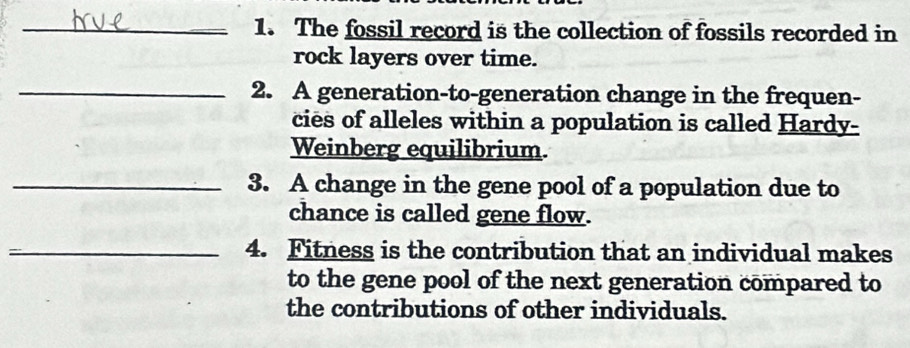 The fossil record is the collection of fossils recorded in 
rock layers over time. 
_2. A generation-to-generation change in the frequen- 
cies of alleles within a population is called Hardy- 
Weinberg equilibrium. 
_3. A change in the gene pool of a population due to 
chance is called gene flow. 
_4. Fitness is the contribution that an individual makes 
to the gene pool of the next generation compared to 
the contributions of other individuals.