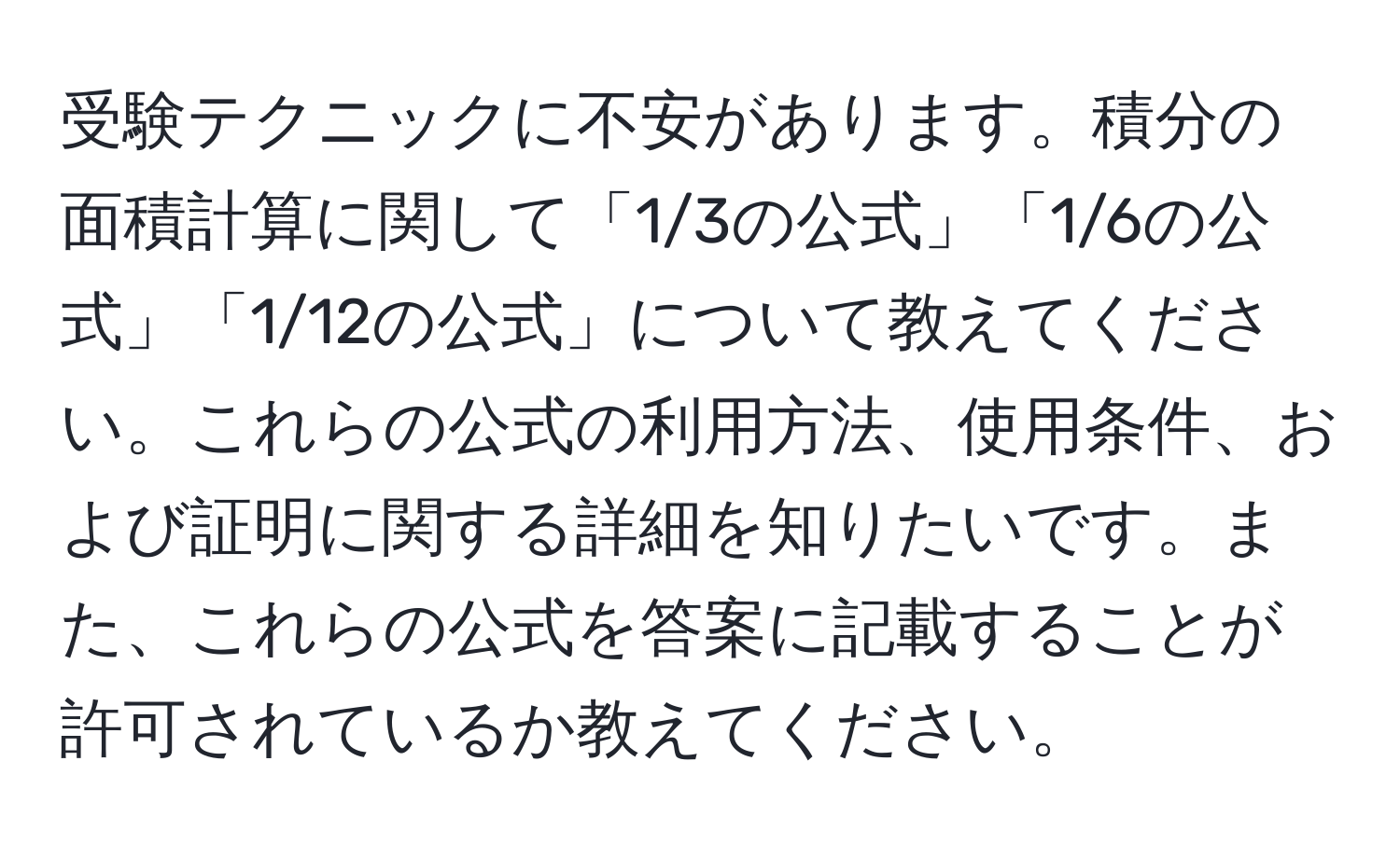 受験テクニックに不安があります。積分の面積計算に関して「1/3の公式」「1/6の公式」「1/12の公式」について教えてください。これらの公式の利用方法、使用条件、および証明に関する詳細を知りたいです。また、これらの公式を答案に記載することが許可されているか教えてください。