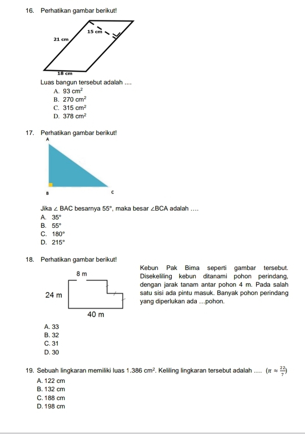 Perhatikan gambar berikut!
Luas bangun tersebut adalah ....
A. 93cm^2
B. 270cm^2
C. 315cm^2
D. 378cm^2
17. Perhatikan gambar berikut!
Jika ∠ BAC besarnya 55° , maka besar ∠ BCA adalah ....
A. 35°
B. 55°
C. 180°
D. 215°
18. Perhatikan gambar berikut!
Kebun Pak Bima seperti gambar tersebut.
Disekeliling kebun ditanami pohon perindang,
dengan jarak tanam antar pohon 4 m. Pada salah
satu sisi ada pintu masuk. Banyak pohon perindang
yang diperlukan ada ...pohon.
A. 33
B. 32
C. 31
D. 30
19. Sebuah lingkaran memiliki luas 1.386cm^2. Keliling lingkaran tersebut adalah .... (π approx  22/7 )
A. 122 cm
B. 132 cm
C. 188 cm
D. 198 cm