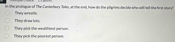 tpie Choice 15 poi t
In the prologue of The Canterbury Tales, at the end, how do the pilgrims decide who will tell the first story?
They wrestle.
They draw lots.
They pick the wealthiest person.
They pick the poorest person.