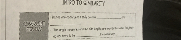 INTRO TO SIMILARITY 
Figures are congruent if they are the _and 
CONGRUENT_ 
FIGURES The angle measures and the side lengths are exaolly the some. But, they 
do not have to be _the same way.