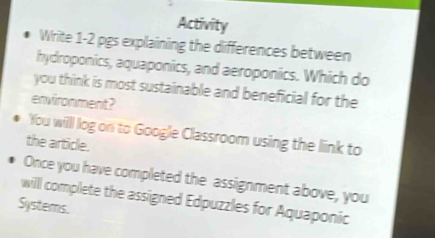 Activity 
Write 1-2 pgs explaining the differences between 
hydroponics, aquaponics, and aeroponics. Which do 
you think is most sustainable and beneficial for the 
environment? 
You will log on to Google Classroom using the link to 
the article. 
Once you have completed the assignment above, you 
will complete the assigned Edpuzzles for Aquaponic 
Systems.