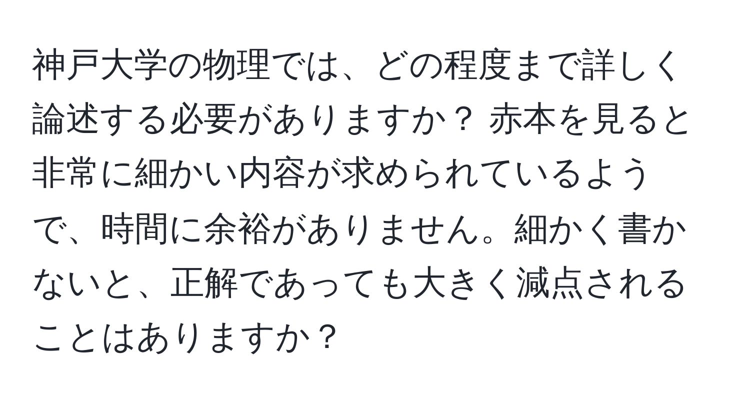 神戸大学の物理では、どの程度まで詳しく論述する必要がありますか？ 赤本を見ると非常に細かい内容が求められているようで、時間に余裕がありません。細かく書かないと、正解であっても大きく減点されることはありますか？