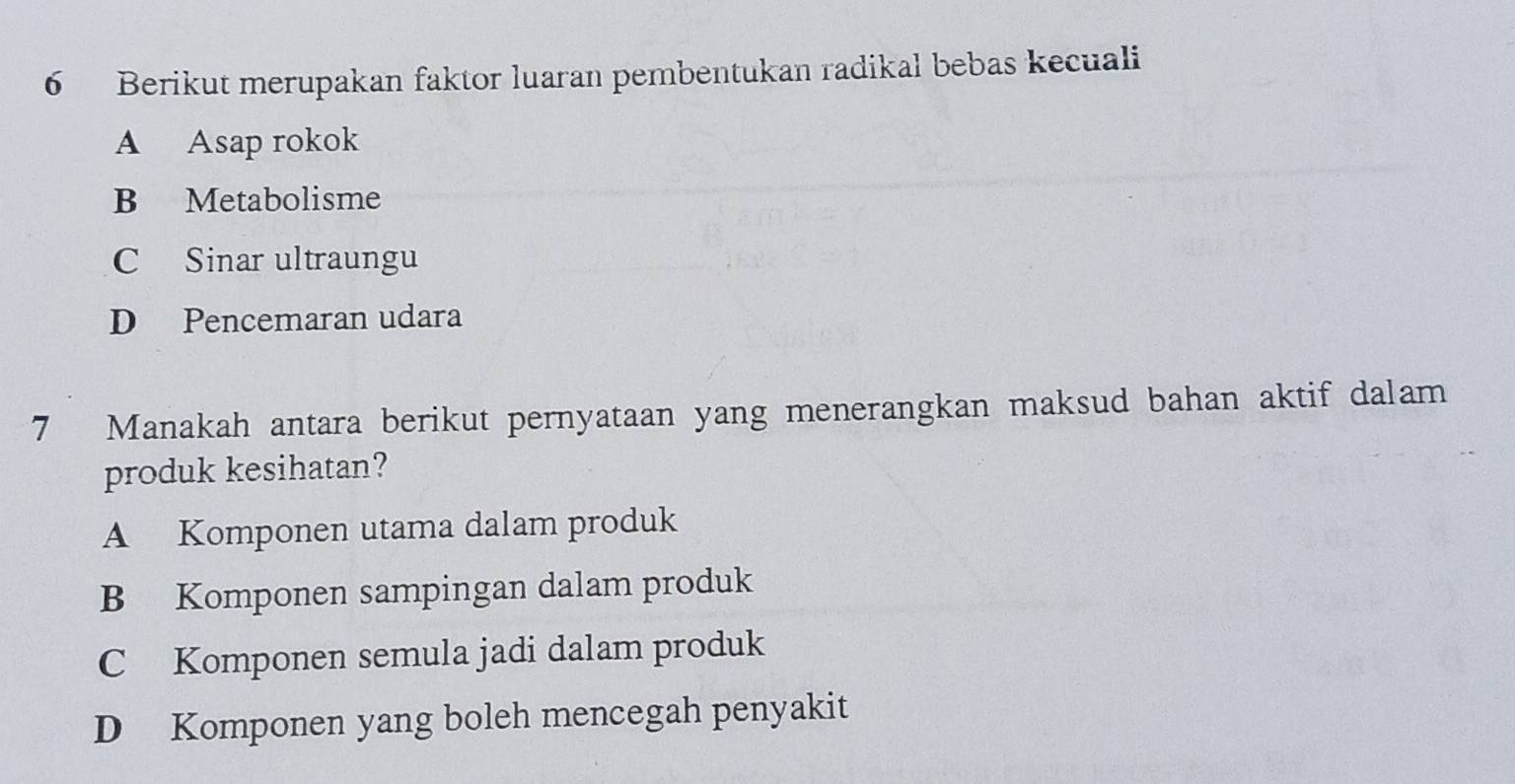 Berikut merupakan faktor luaran pembentukan radikal bebas kecuali
A Asap rokok
B Metabolisme
C Sinar ultraungu
D Pencemaran udara
7 Manakah antara berikut pernyataan yang menerangkan maksud bahan aktif dalam
produk kesihatan?
A Komponen utama dalam produk
B Komponen sampingan dalam produk
C Komponen semula jadi dalam produk
D Komponen yang boleh mencegah penyakit