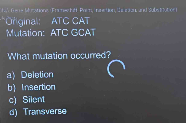 DNA Gene Mutations (Frameshift, Point, Insertion, Deletion, and Substitution)
*Original: ATC CAT
Mutation: ATC GCAT
What mutation occurred?
a) Deletion
b) Insertion
c)Silent
d) Transverse