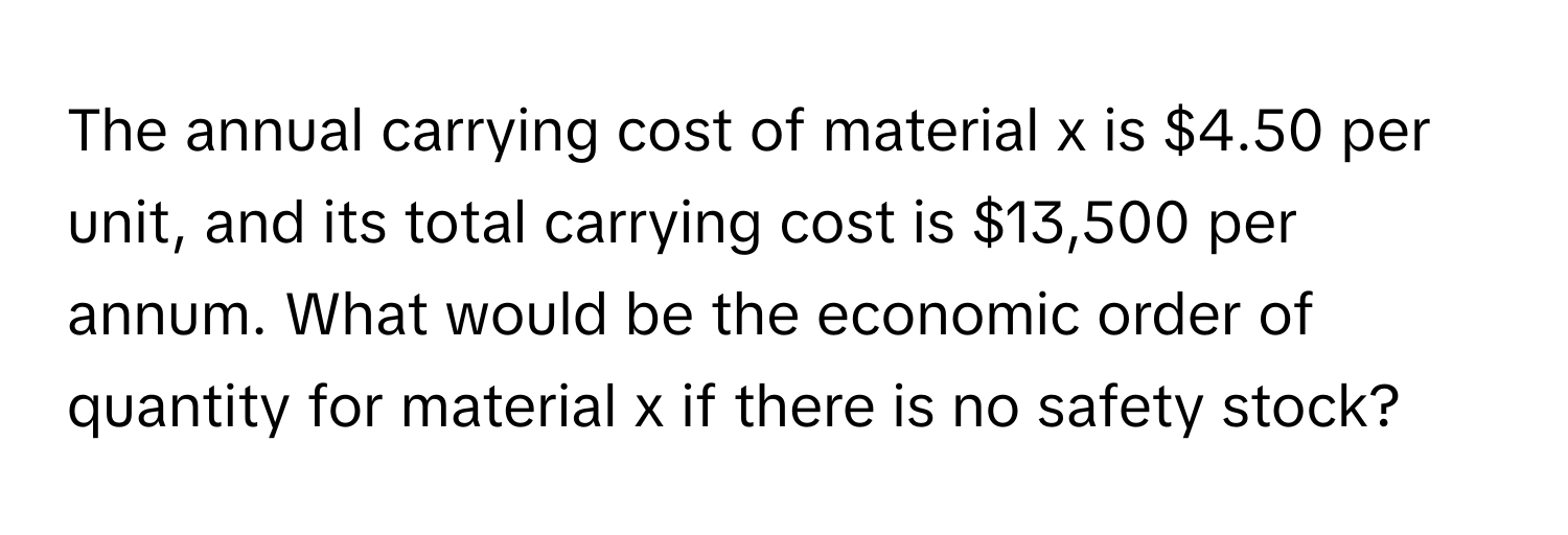 The annual carrying cost of material x is $4.50 per unit, and its total carrying cost is $13,500 per annum. What would be the economic order of quantity for material x if there is no safety stock?