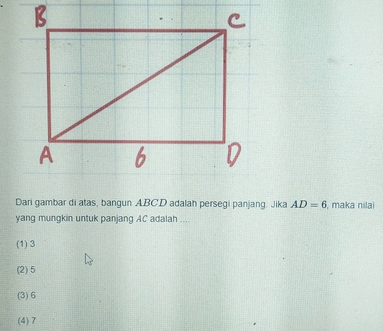 Dari gambar di atas, bangun ABCD adalah persegi panjang. Jika AD=6 , maka nilai
yang mungkin untuk panjang AC adalah ....
(1) 3
(2) 5
(3) 6
(4) 7