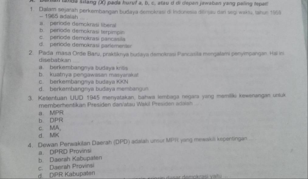 lan tanda silang (X) pada huruf a, b, c, atau d di depan jawaban yang paling tepat!
1. Dalam sejarah perkembangan budaya demokrasi di Indonesia ditinjau dari segi waktu, tahun 1959
- 1965 adalah
a. periode demokrasi liberal
b. periode demokrasi terpimpin
c. periode demokrasi pancasila
d. periode demokrasi parlementer
2. Pada masa Orde Baru, praktiknya budaya demokrasi Pancasila mengalami penyimpangan. Hal ini
disebabkan
a. berkembangnya budaya kritis
b. kuatnya pengawasan masyarakat
c. berkembangnya budaya KKN
d. berkembangnya budaya membangun
3. Ketentuan UUD 1945 menyatakan, bahwa lembaga negara yang memiliki kewenangan untuk
memberhentikan Presiden dan/atau Wakil Presiden adalah
a. MPR
b. DPR
c. MA,
d. MK
4. Dewan Perwakilan Daerah (DPD) adalah unsur MPR yang mewakili kepentingan
a. DPRD Provinsi
b. Daerah Kabupaten
c. Daerah Provinsi
d. DPR Kabupaten
sin dasar demokrasi yaïtu