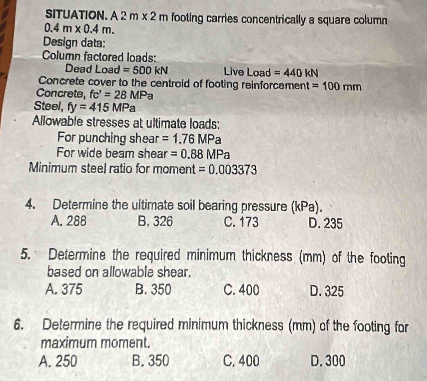 SITUATION. A 2m* 2m footing carries concentrically a square column
0.4m* 0.4m. 
Design data:
Column factored loads:
Dead Load =500kN Live Load =440kN
Concrete cover to the centroid of footing reinforcement =100mm
Concrete, fc'=28MPa
Steel, fy=415MPa
Allowable stresses at ultimate loads:
For punching shear =1.76MPa
For wide beam shear =0.88MPa
Minimum steel ratio for moment =0.003373
4. Determine the ultimate soil bearing pressure (kPa).
A. 288 B. 326 C. 173 D. 235
5. Determine the required minimum thickness (mm) of the footing
based on allowable shear.
A. 375 B. 350 C. 400 D. 325
6. Determine the required minimum thickness (mm) of the footing for
maximum moment.
A. 250 B. 350 C. 400 D. 300